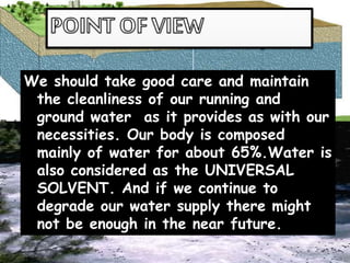 We should take good care and maintain
the cleanliness of our running and
ground water as it provides as with our
necessities. Our body is composed
mainly of water for about 65%.Water is
also considered as the UNIVERSAL
SOLVENT. And if we continue to
degrade our water supply there might
not be enough in the near future.
 
