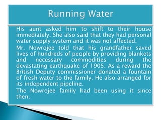 His aunt asked him to shift to their house 
immediately. She also said that they had personal 
water supply system and it was not affected. 
Mr. Nowrojee told that his grandfather saved 
lives of hundreds of people by providing blankets 
and necessary commodities during the 
devastating earthquake of 1905. As a reward the 
British Deputy commissioner donated a fountain 
of fresh water to the family. He also arranged for 
its independent pipeline. 
The Nowrojee family had been using it since 
then. 
 