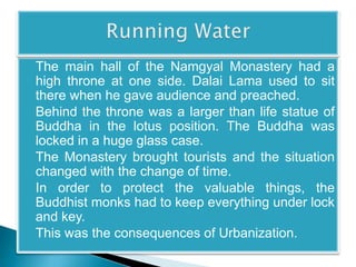 The main hall of the Namgyal Monastery had a 
high throne at one side. Dalai Lama used to sit 
there when he gave audience and preached. 
Behind the throne was a larger than life statue of 
Buddha in the lotus position. The Buddha was 
locked in a huge glass case. 
The Monastery brought tourists and the situation 
changed with the change of time. 
In order to protect the valuable things, the 
Buddhist monks had to keep everything under lock 
and key. 
This was the consequences of Urbanization. 
 
