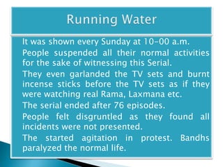 It was shown every Sunday at 10-00 a.m. 
People suspended all their normal activities 
for the sake of witnessing this Serial. 
They even garlanded the TV sets and burnt 
incense sticks before the TV sets as if they 
were watching real Rama, Laxmana etc. 
The serial ended after 76 episodes. 
People felt disgruntled as they found all 
incidents were not presented. 
The started agitation in protest. Bandhs 
paralyzed the normal life. 
 