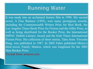 It was made into an acclaimed feature film in 1998. His second 
novel, A Fine Balance (1995), won many prestigious awards, 
including the Commonwealth Writers Prize for Best Book, the 
Los Angeles Times Book Prize for Fiction and the Giller Prize, as 
well as being shortlisted for the Booker Prize, the International 
IMPAC Dublin Literary Award and the Irish Times International 
Fiction Prize. His collection of short stories, Tales from Firozsha 
Baag, was published in 1987. In 2002 Faber published Mistry's 
third novel, Family Matters, which was longlisted for the 2002 
Man Booker Prize. 
Excerpt from: amazon.com 
 
