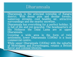 Dharamsala is the principal township of Kangra 
district. With dense pine and deodar forests, 
numerous streams, cool healthy air, attractive 
surroundings and the nearby snowline, 
Dharamsala has everything for a perfect holiday. It 
is full of life and yet peaceful. The headquarters of 
His Holiness the Dalai Lama are at upper 
Dharamsala. 
Covering a wide area in the form of twin 
settlement, lower Dharamsala (1380m) is a busy 
commercial centre. 
While upper Dharamsala (1830m) with the suburbs 
of Mcleodganj and Forsytheganj, retains a British 
flavor and colonial lifestyle. 
 