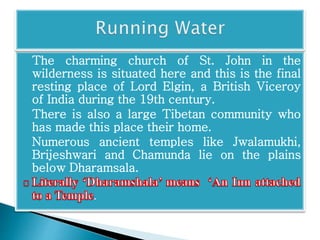 The charming church of St. John in the 
wilderness is situated here and this is the final 
resting place of Lord Elgin, a British Viceroy 
of India during the 19th century. 
There is also a large Tibetan community who 
has made this place their home. 
Numerous ancient temples like Jwalamukhi, 
Brijeshwari and Chamunda lie on the plains 
below Dharamsala. 
. 
 