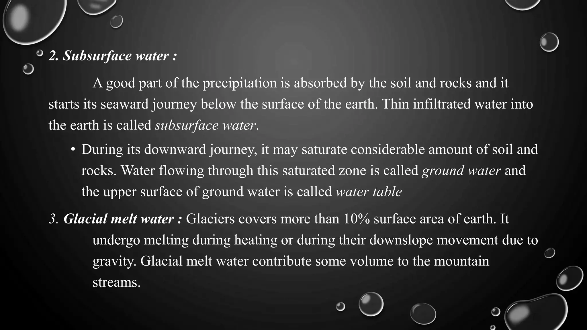 2. Subsurface water :
A good part of the precipitation is absorbed by the soil and rocks and it
starts its seaward journey below the surface of the earth. Thin infiltrated water into
the earth is called subsurface water.
• During its downward journey, it may saturate considerable amount of soil and
rocks. Water flowing through this saturated zone is called ground water and
the upper surface of ground water is called water table
3. Glacial melt water : Glaciers covers more than 10% surface area of earth. It
undergo melting during heating or during their downslope movement due to
gravity. Glacial melt water contribute some volume to the mountain
streams.
 