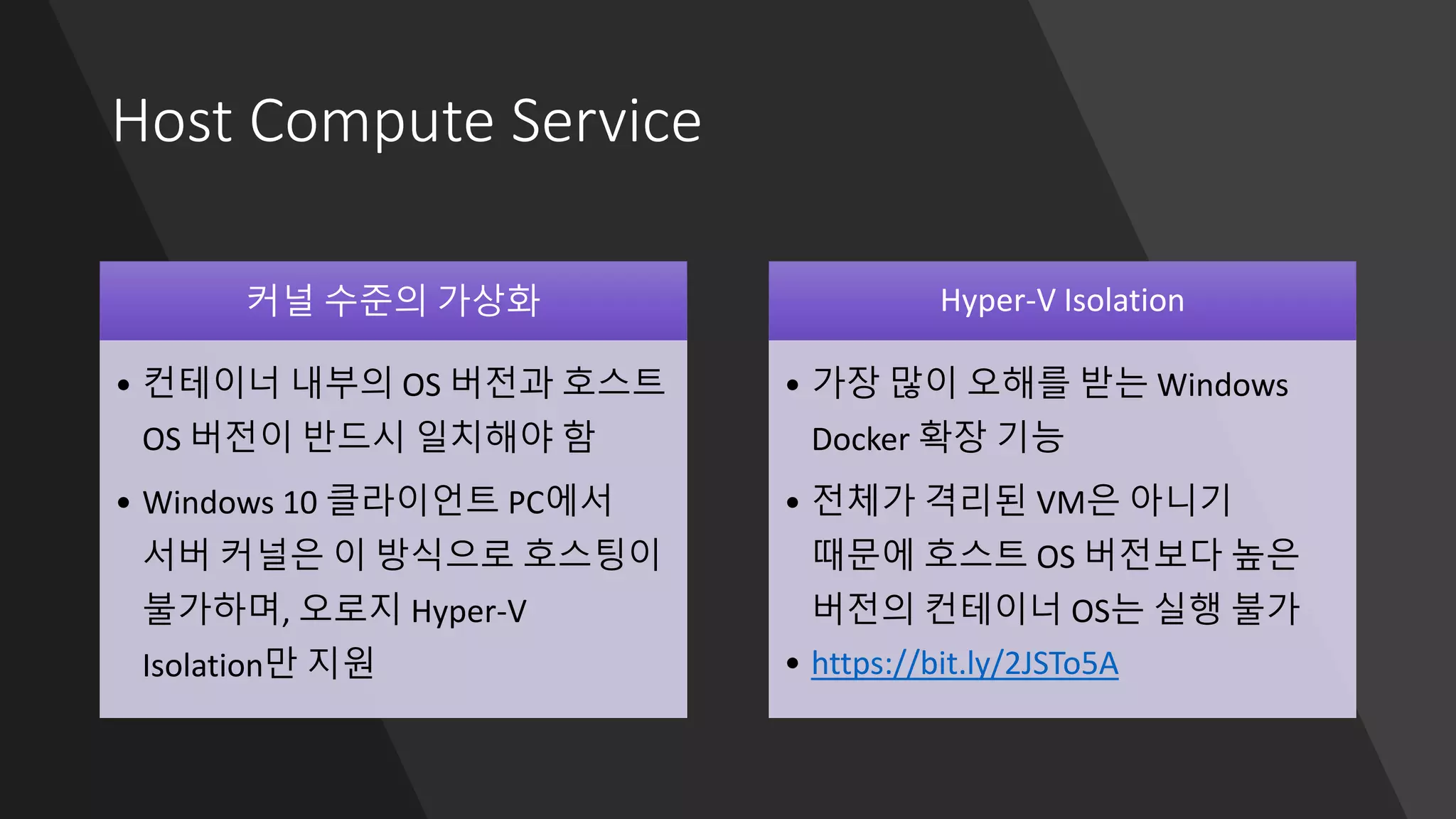 Host Compute Service
커널 수준의 가상화
• 컨테이너 내부의 OS 버전과 호스트
OS 버전이 반드시 일치해야 함
• Windows 10 클라이언트 PC에서
서버 커널은 이 방식으로 호스팅이
불가하며, 오로지 Hyper-V
Isolation만 지원
Hyper-V Isolation
• 가장 많이 오해를 받는 Windows
Docker 확장 기능
• 전체가 격리된 VM은 아니기
때문에 호스트 OS 버전보다 높은
버전의 컨테이너 OS는 실행 불가
• https://bit.ly/2JSTo5A
 