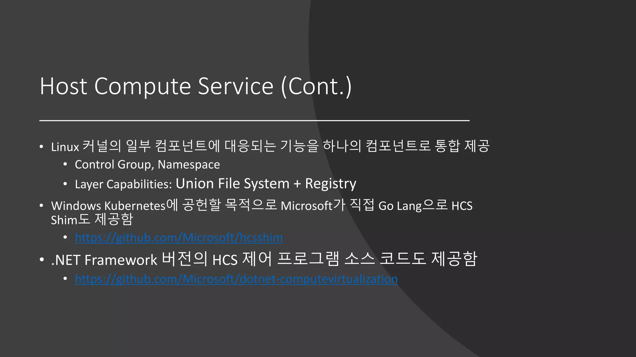 Host Compute Service (Cont.)
• Linux 커널의 일부 컴포넌트에 대응되는 기능을 하나의 컴포넌트로 통합 제공
• Control Group, Namespace
• Layer Capabilities: Union File System + Registry
• Windows Kubernetes에 공헌할 목적으로 Microsoft가 직접 Go Lang으로 HCS
Shim도 제공함
• https://github.com/Microsoft/hcsshim
• .NET Framework 버전의 HCS 제어 프로그램 소스 코드도 제공함
• https://github.com/Microsoft/dotnet-computevirtualization
 