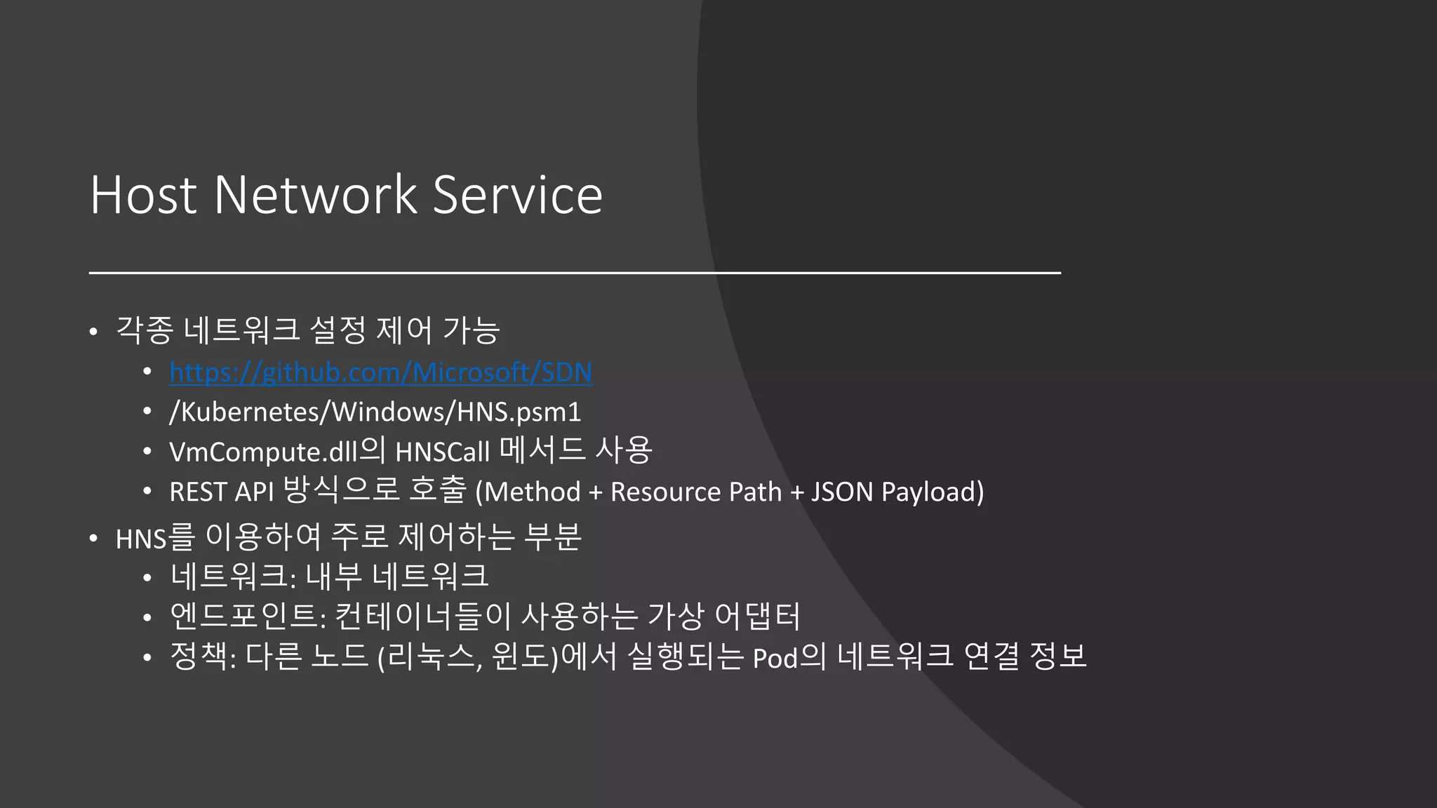 Host Network Service
• 각종 네트워크 설정 제어 가능
• https://github.com/Microsoft/SDN
• /Kubernetes/Windows/HNS.psm1
• VmCompute.dll의 HNSCall 메서드 사용
• REST API 방식으로 호출 (Method + Resource Path + JSON Payload)
• HNS를 이용하여 주로 제어하는 부분
• 네트워크: 내부 네트워크
• 엔드포인트: 컨테이너들이 사용하는 가상 어댑터
• 정책: 다른 노드 (리눅스, 윈도)에서 실행되는 Pod의 네트워크 연결 정보
 