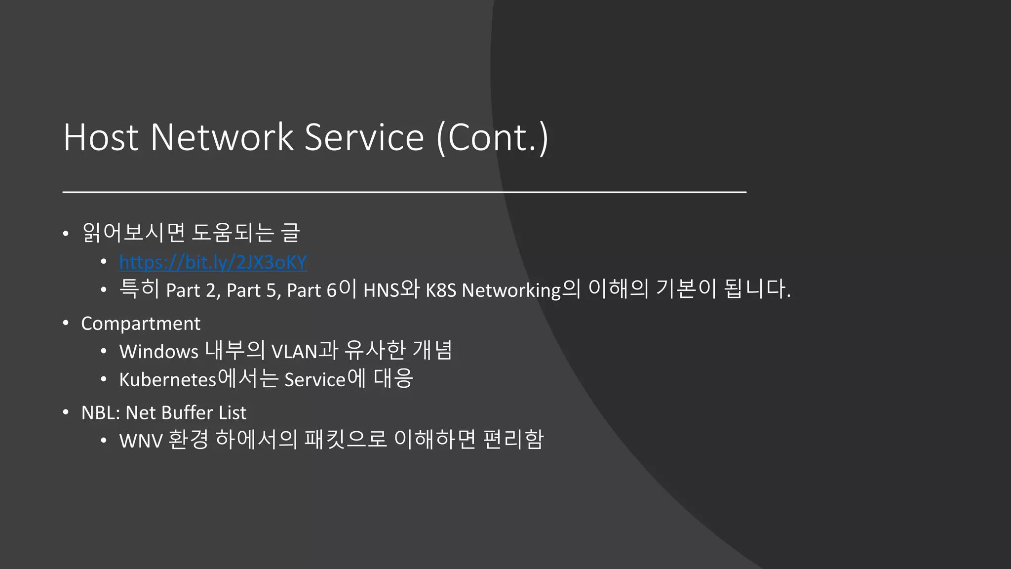 Host Network Service (Cont.)
• 읽어보시면 도움되는 글
• https://bit.ly/2JX3oKY
• 특히 Part 2, Part 5, Part 6이 HNS와 K8S Networking의 이해의 기본이 됩니다.
• Compartment
• Windows 내부의 VLAN과 유사한 개념
• Kubernetes에서는 Service에 대응
• NBL: Net Buffer List
• WNV 환경 하에서의 패킷으로 이해하면 편리함
 
