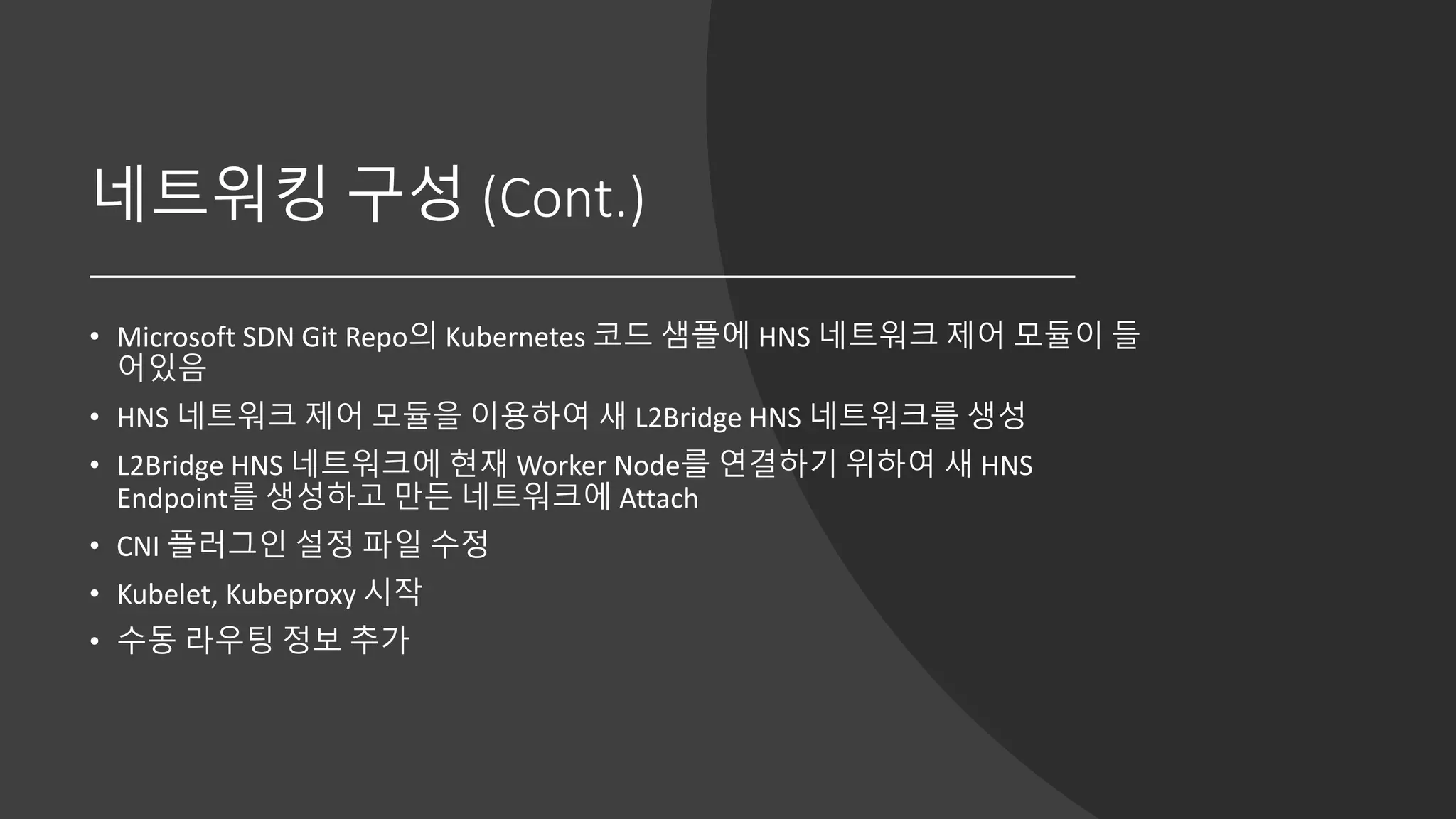 네트워킹 구성 (Cont.)
• Microsoft SDN Git Repo의 Kubernetes 코드 샘플에 HNS 네트워크 제어 모듈이 들
어있음
• HNS 네트워크 제어 모듈을 이용하여 새 L2Bridge HNS 네트워크를 생성
• L2Bridge HNS 네트워크에 현재 Worker Node를 연결하기 위하여 새 HNS
Endpoint를 생성하고 만든 네트워크에 Attach
• CNI 플러그인 설정 파일 수정
• Kubelet, Kubeproxy 시작
• 수동 라우팅 정보 추가
 