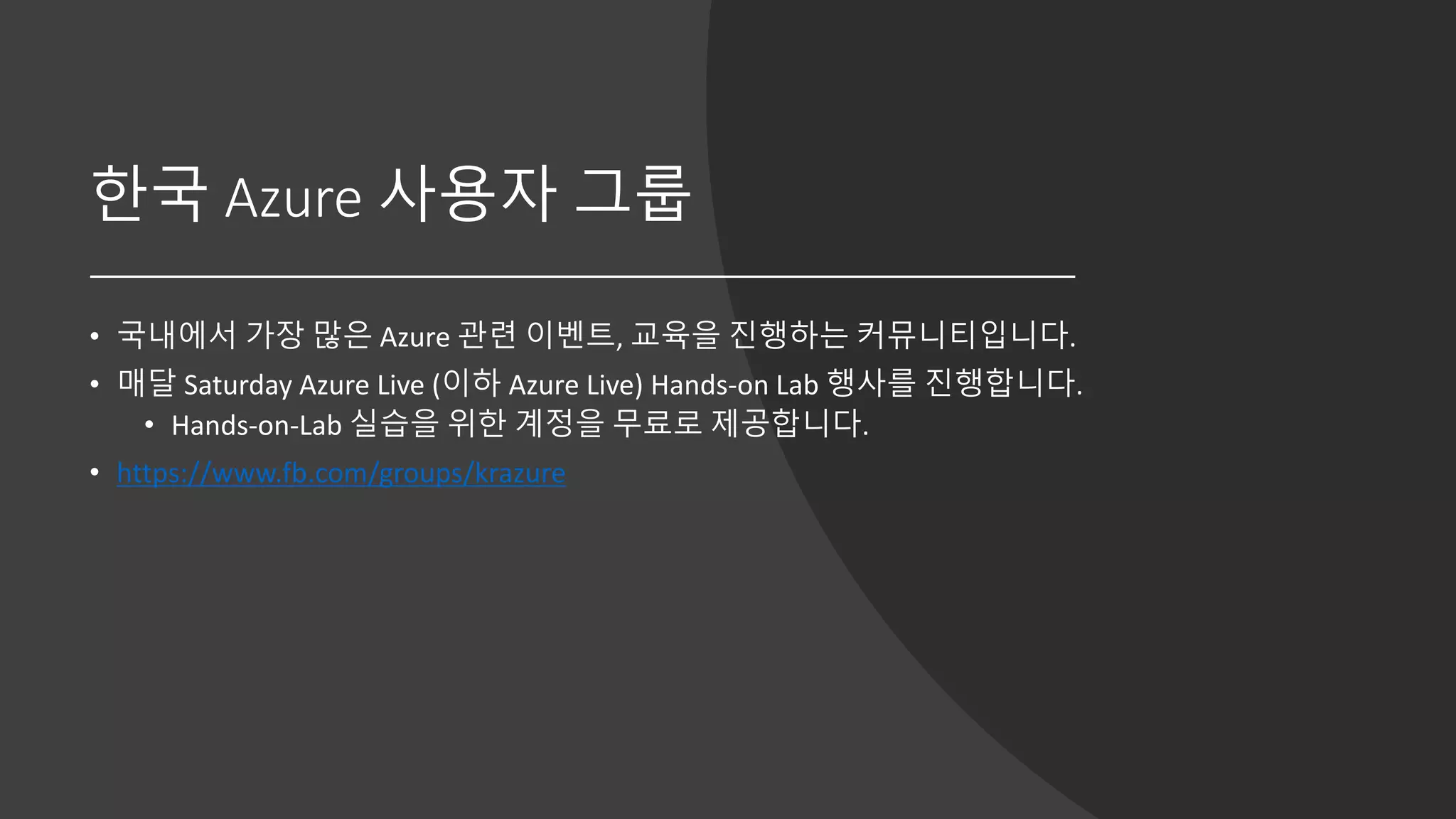 한국 Azure 사용자 그룹
• 국내에서 가장 많은 Azure 관련 이벤트, 교육을 진행하는 커뮤니티입니다.
• 매달 Saturday Azure Live (이하 Azure Live) Hands-on Lab 행사를 진행합니다.
• Hands-on-Lab 실습을 위한 계정을 무료로 제공합니다.
• https://www.fb.com/groups/krazure
 