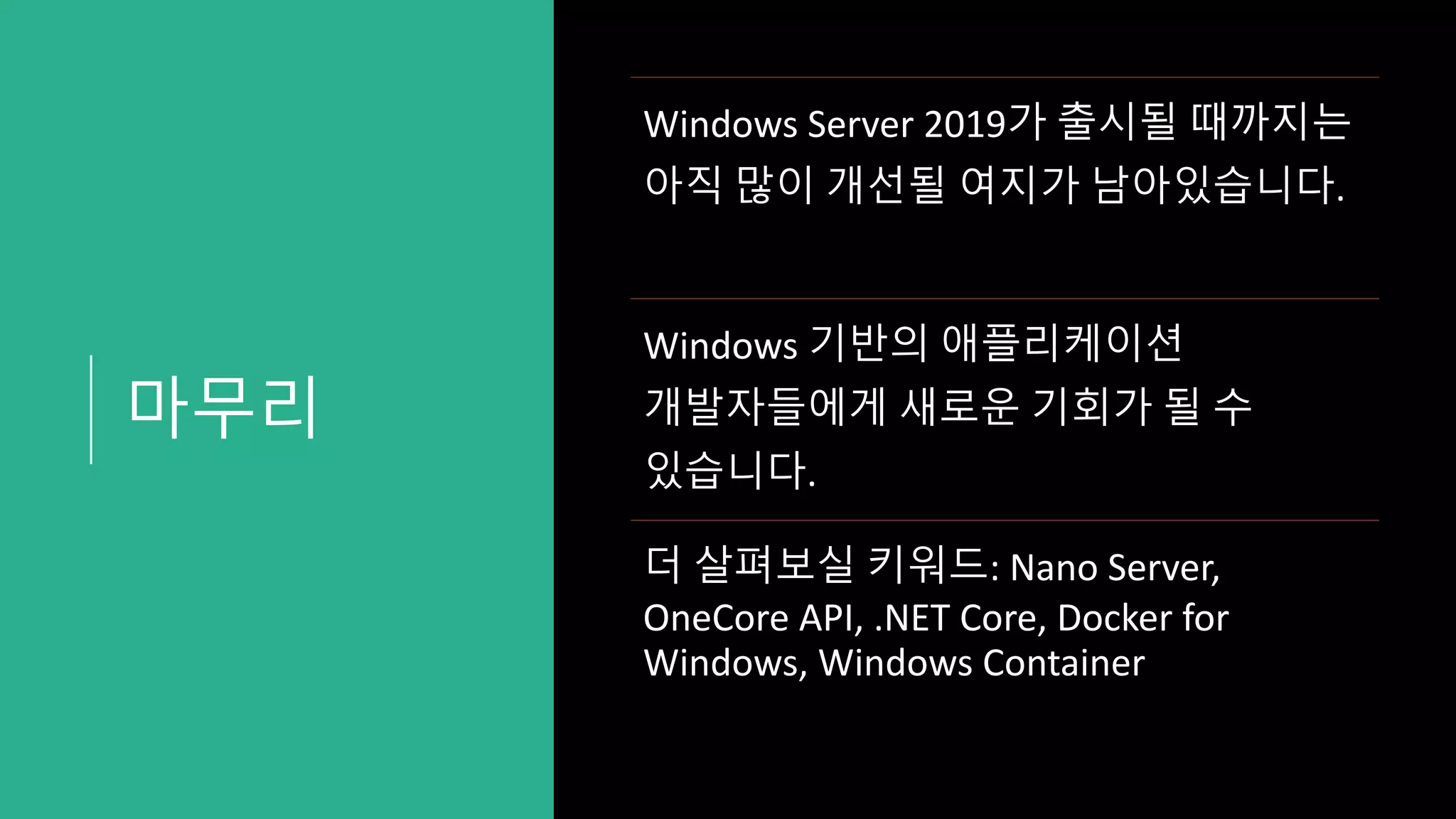 마무리
Windows Server 2019가 출시될 때까지는
아직 많이 개선될 여지가 남아있습니다.
Windows 기반의 애플리케이션
개발자들에게 새로운 기회가 될 수
있습니다.
더 살펴보실 키워드: Nano Server,
OneCore API, .NET Core, Docker for
Windows, Windows Container
 