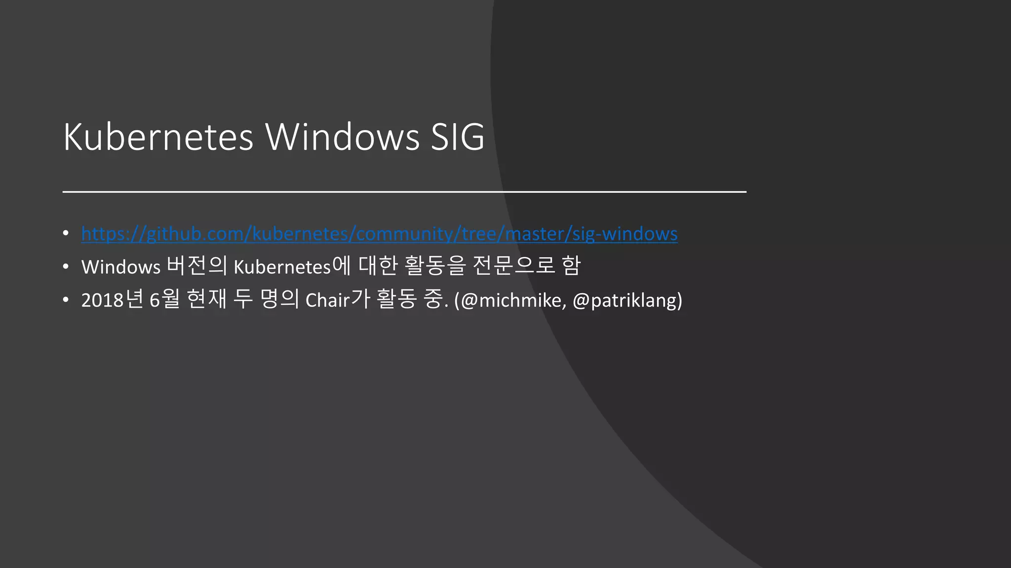 Kubernetes Windows SIG
• https://github.com/kubernetes/community/tree/master/sig-windows
• Windows 버전의 Kubernetes에 대한 활동을 전문으로 함
• 2018년 6월 현재 두 명의 Chair가 활동 중. (@michmike, @patriklang)
 