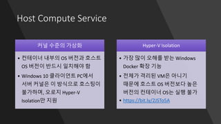 Host Compute Service
커널 수준의 가상화
• 컨테이너 내부의 OS 버전과 호스트
OS 버전이 반드시 일치해야 함
• Windows 10 클라이언트 PC에서
서버 커널은 이 방식으로 호스팅이
불가하며, 오로지 Hyper-V
Isolation만 지원
Hyper-V Isolation
• 가장 많이 오해를 받는 Windows
Docker 확장 기능
• 전체가 격리된 VM은 아니기
때문에 호스트 OS 버전보다 높은
버전의 컨테이너 OS는 실행 불가
• https://bit.ly/2JSTo5A
 