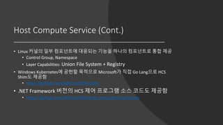 Host Compute Service (Cont.)
• Linux 커널의 일부 컴포넌트에 대응되는 기능을 하나의 컴포넌트로 통합 제공
• Control Group, Namespace
• Layer Capabilities: Union File System + Registry
• Windows Kubernetes에 공헌할 목적으로 Microsoft가 직접 Go Lang으로 HCS
Shim도 제공함
• https://github.com/Microsoft/hcsshim
• .NET Framework 버전의 HCS 제어 프로그램 소스 코드도 제공함
• https://github.com/Microsoft/dotnet-computevirtualization
 