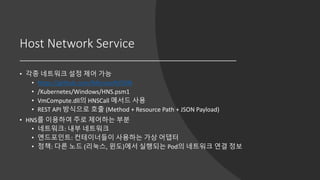 Host Network Service
• 각종 네트워크 설정 제어 가능
• https://github.com/Microsoft/SDN
• /Kubernetes/Windows/HNS.psm1
• VmCompute.dll의 HNSCall 메서드 사용
• REST API 방식으로 호출 (Method + Resource Path + JSON Payload)
• HNS를 이용하여 주로 제어하는 부분
• 네트워크: 내부 네트워크
• 엔드포인트: 컨테이너들이 사용하는 가상 어댑터
• 정책: 다른 노드 (리눅스, 윈도)에서 실행되는 Pod의 네트워크 연결 정보
 