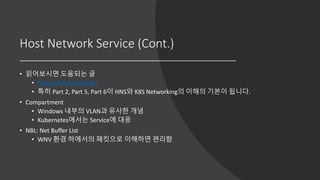 Host Network Service (Cont.)
• 읽어보시면 도움되는 글
• https://bit.ly/2JX3oKY
• 특히 Part 2, Part 5, Part 6이 HNS와 K8S Networking의 이해의 기본이 됩니다.
• Compartment
• Windows 내부의 VLAN과 유사한 개념
• Kubernetes에서는 Service에 대응
• NBL: Net Buffer List
• WNV 환경 하에서의 패킷으로 이해하면 편리함
 