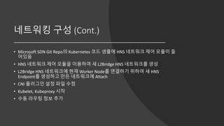 네트워킹 구성 (Cont.)
• Microsoft SDN Git Repo의 Kubernetes 코드 샘플에 HNS 네트워크 제어 모듈이 들
어있음
• HNS 네트워크 제어 모듈을 이용하여 새 L2Bridge HNS 네트워크를 생성
• L2Bridge HNS 네트워크에 현재 Worker Node를 연결하기 위하여 새 HNS
Endpoint를 생성하고 만든 네트워크에 Attach
• CNI 플러그인 설정 파일 수정
• Kubelet, Kubeproxy 시작
• 수동 라우팅 정보 추가
 
