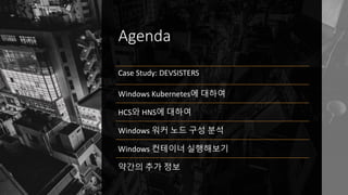 Agenda
Case Study: DEVSISTERS
Windows Kubernetes에 대하여
HCS와 HNS에 대하여
Windows 워커 노드 구성 분석
Windows 컨테이너 실행보기
약간의 추가 정보
 
