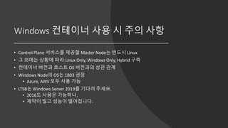 Windows 컨테이너 사용 시 주의 사항
• Control Plane 서비스를 제공할 Master Node는 반드시 Linux
• 그 외에는 상황에 따라 Linux Only, Windows Only, Hybrid 구축
• 컨테이너 버전과 호스트 OS 버전과의 상관 관계
• Windows Node의 OS는 1803 권장
• Azure, AWS 모두 사용 가능
• LTSB는 Windows Server 2019를 기다려 주세요.
• 2016도 사용은 가능하나,
• 제약이 많고 성능이 떨어집니다.
 