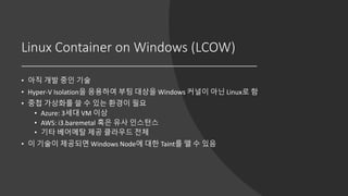 Linux Container on Windows (LCOW)
• 아직 개발 중인 기술
• Hyper-V Isolation을 응용하여 부팅 대상을 Windows 커널이 아닌 Linux로 함
• 중첩 가상화를 쓸 수 있는 환경이 필요
• Azure: 3세대 VM 이상
• AWS: i3.baremetal 혹은 유사 인스턴스
• 기타 베어메탈 제공 클라우드 전체
• 이 기술이 제공되면 Windows Node에 대한 Taint를 뗄 수 있음
 