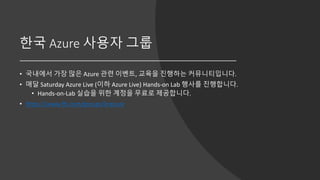 한국 Azure 사용자 그룹
• 국내에서 가장 많은 Azure 관련 이벤트, 교육을 진행하는 커뮤니티입니다.
• 매달 Saturday Azure Live (이하 Azure Live) Hands-on Lab 행사를 진행합니다.
• Hands-on-Lab 실습을 위한 계정을 무료로 제공합니다.
• https://www.fb.com/groups/krazure
 