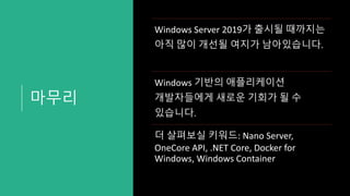 마무리
Windows Server 2019가 출시될 때까지는
아직 많이 개선될 여지가 남아있습니다.
Windows 기반의 애플리케이션
개발자들에게 새로운 기회가 될 수
있습니다.
더 살펴보실 키워드: Nano Server,
OneCore API, .NET Core, Docker for
Windows, Windows Container
 