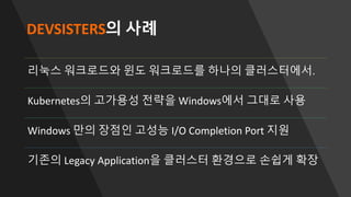 DEVSISTERS의 사례
리눅스 워크로드와 윈도 워크로드를 하나의 클러스터에서.
Kubernetes의 고가용성 전략을 Windows에서 그대로 사용
Windows 만의 장점인 고성능 I/O Completion Port 지원
기존의 Legacy Application을 클러스터 환경으로 손쉽게 확장
 