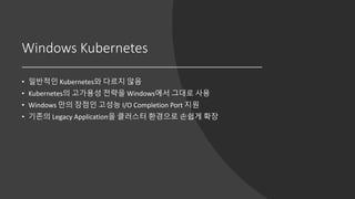 Windows Kubernetes
• 일반적인 Kubernetes와 다르지 않음
• Kubernetes의 고가용성 전략을 Windows에서 그대로 사용
• Windows 만의 장점인 고성능 I/O Completion Port 지원
• 기존의 Legacy Application을 클러스터 환경으로 손쉽게 확장
 