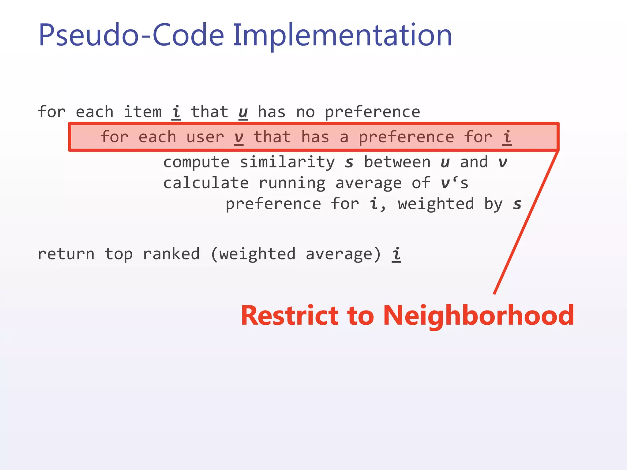 Pseudo-Code Implementation
for each item i that u has no preference
for each user v that has a preference for i
compute similarity s between u and v
calculate running average of v‘s
preference for i, weighted by s
return top ranked (weighted average) i
Restrict to Neighborhood
 