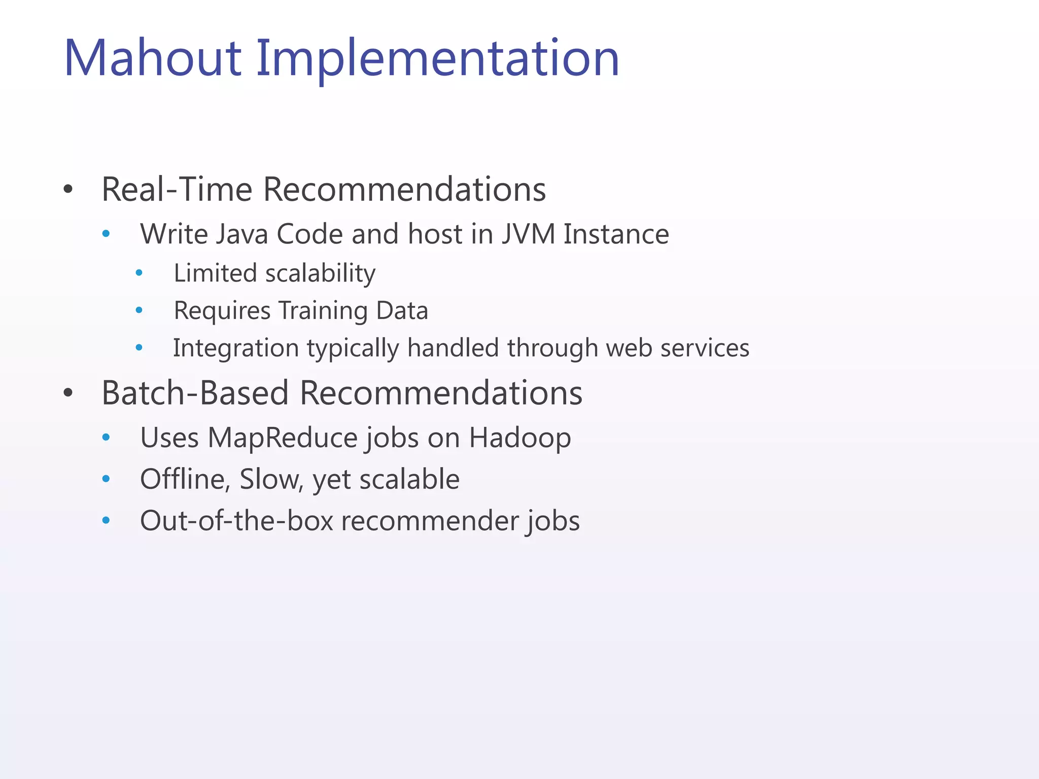 Mahout Implementation
• Real-Time Recommendations
• Write Java Code and host in JVM Instance
• Limited scalability
• Requires Training Data
• Integration typically handled through web services
• Batch-Based Recommendations
• Uses MapReduce jobs on Hadoop
• Offline, Slow, yet scalable
• Out-of-the-box recommender jobs
 