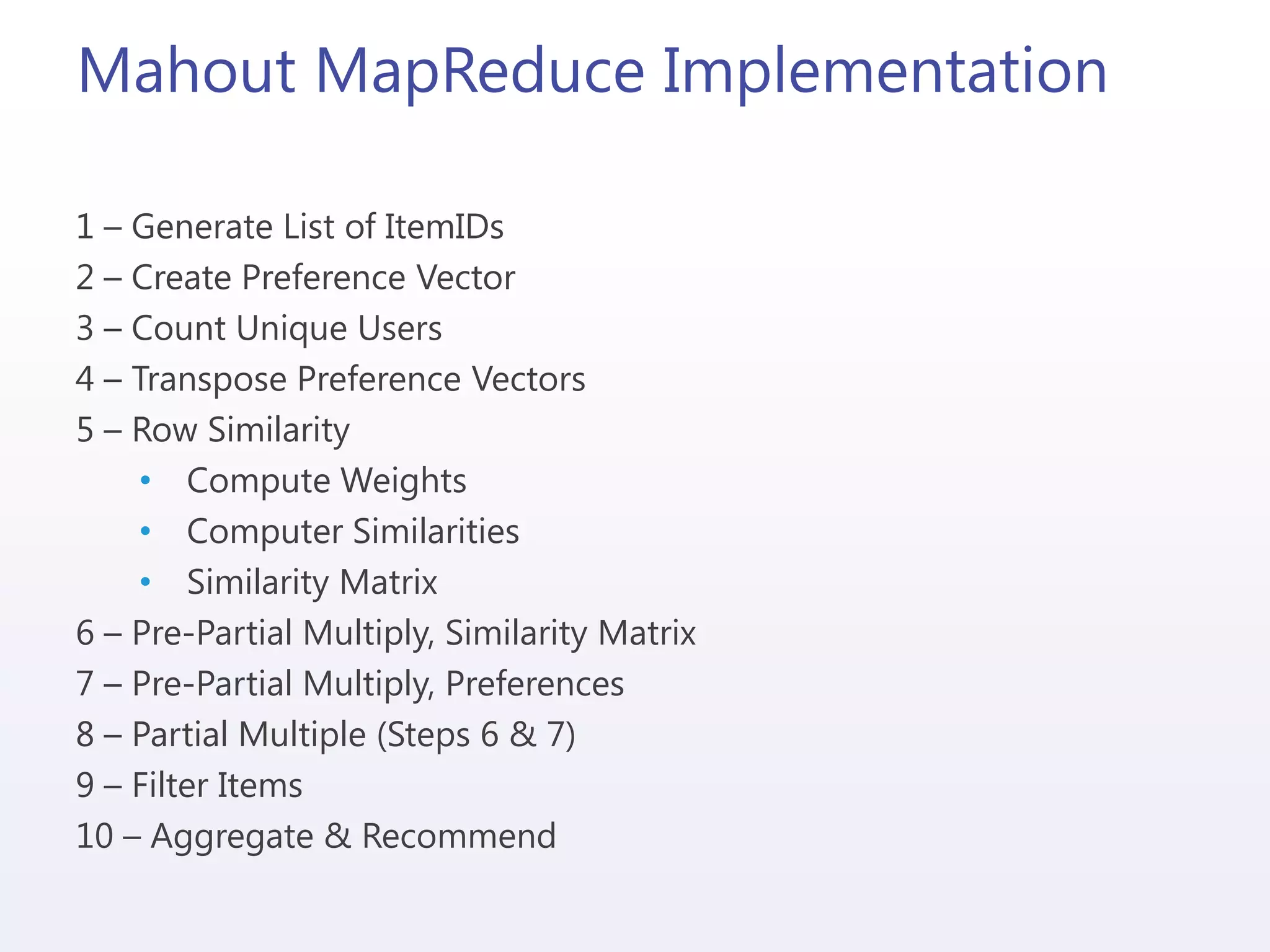 Mahout MapReduce Implementation
1 – Generate List of ItemIDs
2 – Create Preference Vector
3 – Count Unique Users
4 – Transpose Preference Vectors
5 – Row Similarity
• Compute Weights
• Computer Similarities
• Similarity Matrix
6 – Pre-Partial Multiply, Similarity Matrix
7 – Pre-Partial Multiply, Preferences
8 – Partial Multiple (Steps 6 & 7)
9 – Filter Items
10 – Aggregate & Recommend
 
