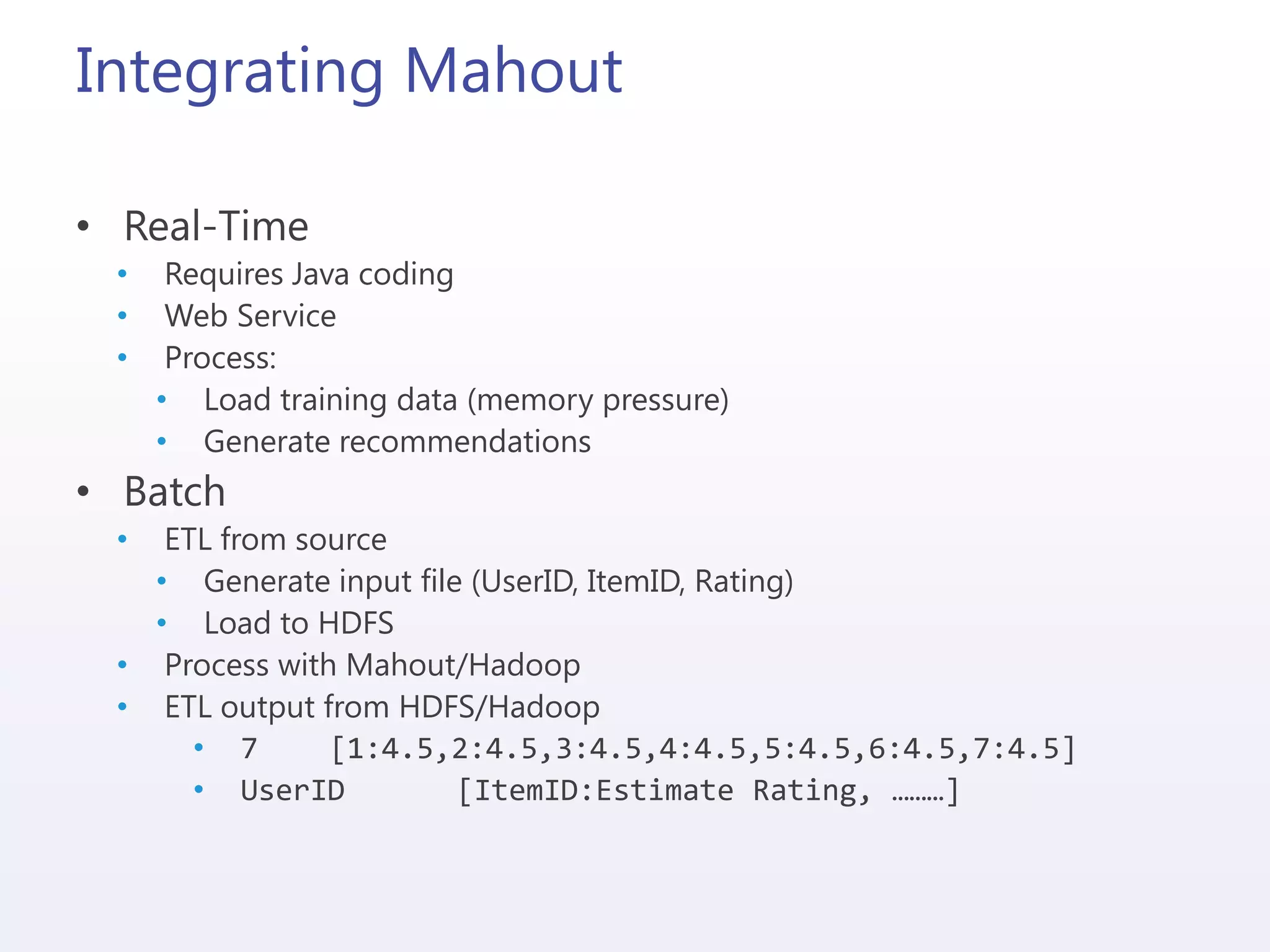 Integrating Mahout
• Real-Time
• Requires Java coding
• Web Service
• Process:
• Load training data (memory pressure)
• Generate recommendations
• Batch
• ETL from source
• Generate input file (UserID, ItemID, Rating)
• Load to HDFS
• Process with Mahout/Hadoop
• ETL output from HDFS/Hadoop
• 7 [1:4.5,2:4.5,3:4.5,4:4.5,5:4.5,6:4.5,7:4.5]
• UserID [ItemID:Estimate Rating, ………]
 