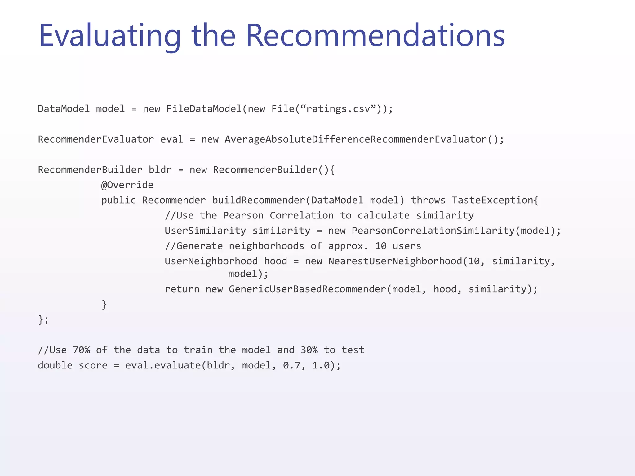 Evaluating the Recommendations
DataModel model = new FileDataModel(new File(“ratings.csv”));
RecommenderEvaluator eval = new AverageAbsoluteDifferenceRecommenderEvaluator();
RecommenderBuilder bldr = new RecommenderBuilder(){
@Override
public Recommender buildRecommender(DataModel model) throws TasteException{
//Use the Pearson Correlation to calculate similarity
UserSimilarity similarity = new PearsonCorrelationSimilarity(model);
//Generate neighborhoods of approx. 10 users
UserNeighborhood hood = new NearestUserNeighborhood(10, similarity,
model);
return new GenericUserBasedRecommender(model, hood, similarity);
}
};
//Use 70% of the data to train the model and 30% to test
double score = eval.evaluate(bldr, model, 0.7, 1.0);
 