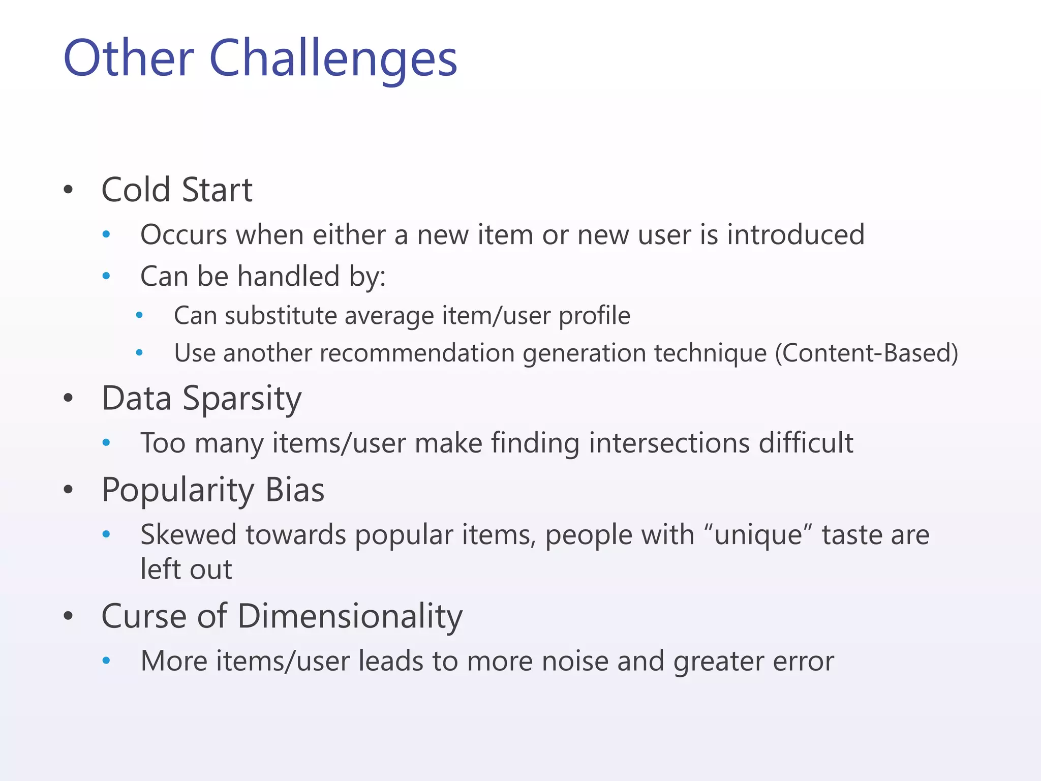 Other Challenges
• Cold Start
• Occurs when either a new item or new user is introduced
• Can be handled by:
• Can substitute average item/user profile
• Use another recommendation generation technique (Content-Based)
• Data Sparsity
• Too many items/user make finding intersections difficult
• Popularity Bias
• Skewed towards popular items, people with “unique” taste are
left out
• Curse of Dimensionality
• More items/user leads to more noise and greater error
 