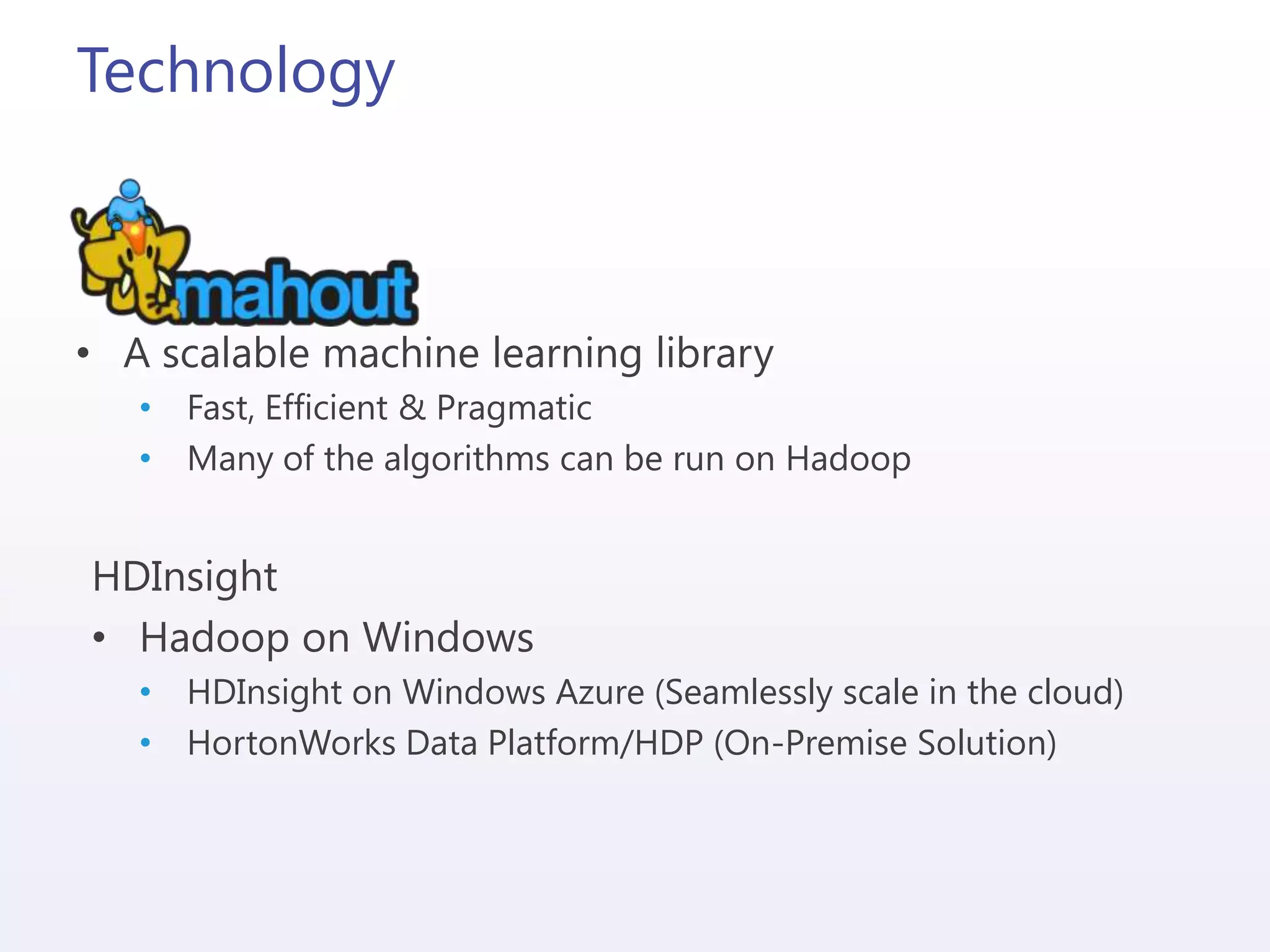 Technology
• A scalable machine learning library
• Fast, Efficient & Pragmatic
• Many of the algorithms can be run on Hadoop
HDInsight
• Hadoop on Windows
• HDInsight on Windows Azure (Seamlessly scale in the cloud)
• HortonWorks Data Platform/HDP (On-Premise Solution)
 