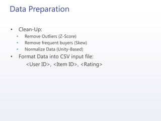 Data Preparation
• Clean-Up:
• Remove Outliers (Z-Score)
• Remove frequent buyers (Skew)
• Normalize Data (Unity-Based)
• Format Data into CSV input file:
<User ID>, <Item ID>, <Rating>
 