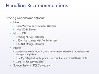 Handling Recommendations
Storing Recommendations:
• Hive
• Data Warehouse system for Hadoop
• Hive ODBC Driver
• MongoDB
• Leading NOSQL database
• JSON-like storage with flexible schema
• C#/.Net MongoDB Driver
• HBase
• Open-source distributed, column-oriented database modeled after
Google’s BigTable
• Use Pig/MapReduce to process output files and load HBase table
• Java API for easy reading
• Source System (SQL Server, etc)
 