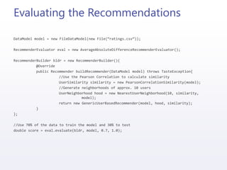 Evaluating the Recommendations
DataModel model = new FileDataModel(new File(“ratings.csv”));
RecommenderEvaluator eval = new AverageAbsoluteDifferenceRecommenderEvaluator();
RecommenderBuilder bldr = new RecommenderBuilder(){
@Override
public Recommender buildRecommender(DataModel model) throws TasteException{
//Use the Pearson Correlation to calculate similarity
UserSimilarity similarity = new PearsonCorrelationSimilarity(model);
//Generate neighborhoods of approx. 10 users
UserNeighborhood hood = new NearestUserNeighborhood(10, similarity,
model);
return new GenericUserBasedRecommender(model, hood, similarity);
}
};
//Use 70% of the data to train the model and 30% to test
double score = eval.evaluate(bldr, model, 0.7, 1.0);
 