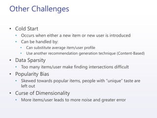 Other Challenges
• Cold Start
• Occurs when either a new item or new user is introduced
• Can be handled by:
• Can substitute average item/user profile
• Use another recommendation generation technique (Content-Based)
• Data Sparsity
• Too many items/user make finding intersections difficult
• Popularity Bias
• Skewed towards popular items, people with “unique” taste are
left out
• Curse of Dimensionality
• More items/user leads to more noise and greater error
 
