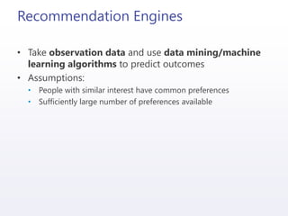 Recommendation Engines
• Take observation data and use data mining/machine
learning algorithms to predict outcomes
• Assumptions:
• People with similar interest have common preferences
• Sufficiently large number of preferences available
 