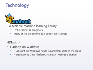 Technology
• A scalable machine learning library
• Fast, Efficient & Pragmatic
• Many of the algorithms can be run on Hadoop
HDInsight
• Hadoop on Windows
• HDInsight on Windows Azure (Seamlessly scale in the cloud)
• HortonWorks Data Platform/HDP (On-Premise Solution)
 