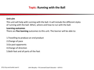 Topic: Running with the Ball 
Unit aim 
This unit will help with running with the ball. It will include the different styles 
of running with the ball. When, where and how to run with the ball. 
Learning outcomes 
There are five learning outcomes to this unit. The learner will be able to: 
1.Travelling to produce an end product 
2.Change of pace 
3.Go past opponents 
4.Change of direction 
5.Both feet and all parts of the feet 
John Murphy – FA Licensed Coach STLS City and Guilds Level 3 Educator – UEFA A 
 