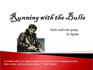 Jack and our gang  in Spain “ I would rather be a superb meteor, every atom of me in magnificent glow, than a sleepy and permanent planet.”  Jack London 