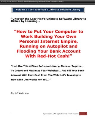 Running Your PC for Cash Machine -   Uncover the Lazy Man’s Ultimate Software Library




                      Volume 1 : Jeff Alderson’s Ultimate Software Library



              “Uncover the Lazy Man’s Ultimate Software Library to
              Riches by Learning…



                   “How to Put Your Computer to
                      Work Building Your Own
                     Personal Internet Empire,
                     Running on Autopilot and
                    Flooding Your Bank Account
                        With Red-Hot Cash!”

              “Just Use This 4 Piece Software Library, Alone or Together,

              To Create and Maximize Your Websites… And Fill Your Bank

              Account With Easy Cash From The Web! Let’s Investigate

              How Each One Works For You…”




              By Jeff Alderson




                                                            Xybercode Inc.   | All Rights Reserved – Traffic Equalizer   1
 