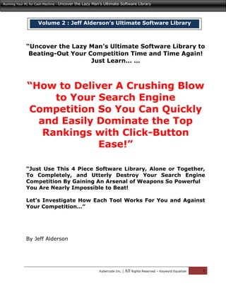 Running Your PC for Cash Machine -   Uncover the Lazy Man’s Ultimate Software Library




                      Volume 2 : Jeff Alderson’s Ultimate Software Library



              “Uncover the Lazy Man’s Ultimate Software Library to
               Beating-Out Your Competition Time and Time Again!
                                 Just Learn… …



               “How to Deliver A Crushing Blow
                    to Your Search Engine
               Competition So You Can Quickly
                 and Easily Dominate the Top
                  Rankings with Click-Button
                            Ease!”

              “Just Use This 4 Piece Software Library, Alone or Together,
              To Completely, and Utterly Destroy Your Search Engine
              Competition By Gaining An Arsenal of Weapons So Powerful
              You Are Nearly Impossible to Beat!

              Let’s Investigate How Each Tool Works For You and Against
              Your Competition…”




              By Jeff Alderson




                                                          Xybercode Inc.   | All Rights Reserved – Keyword Equalizer   1
 