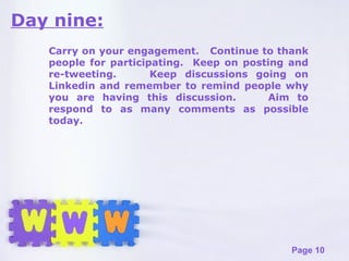 Day nine: Carry on your engagement.  Continue to thank people for participating.  Keep on posting and re-tweeting.  Keep discussions going on Linkedin and remember to remind people why you are having this discussion.  Aim to respond to as many comments as possible today. 