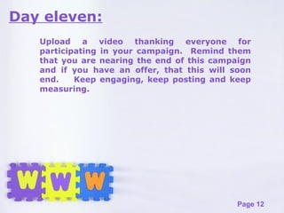Day eleven: Upload a video thanking everyone for participating in your campaign.  Remind them that you are nearing the end of this campaign and if you have an offer, that this will soon end.  Keep engaging, keep posting and keep measuring. 