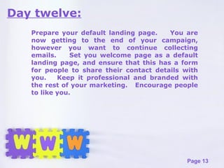 Day twelve: Prepare your default landing page.  You are now getting to the end of your campaign, however you want to continue collecting emails.  Set you welcome page as a default landing page, and ensure that this has a form for people to share their contact details with you.  Keep it professional and branded with the rest of your marketing.  Encourage people to like you. 