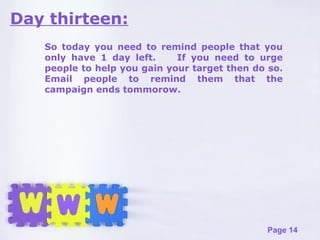 Day thirteen: So today you need to remind people that you only have 1 day left.  If you need to urge people to help you gain your target then do so. Email people to remind them that the campaign ends tommorow.  