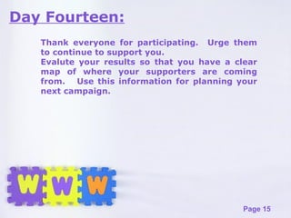 Day Fourteen: Thank everyone for participating.  Urge them to continue to support you. Evalute your results so that you have a clear map of where your supporters are coming from.  Use this information for planning your next campaign. 